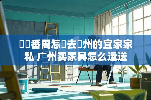 請問番禺怎麼去廣州的宜家家私 广州买家具怎么运送