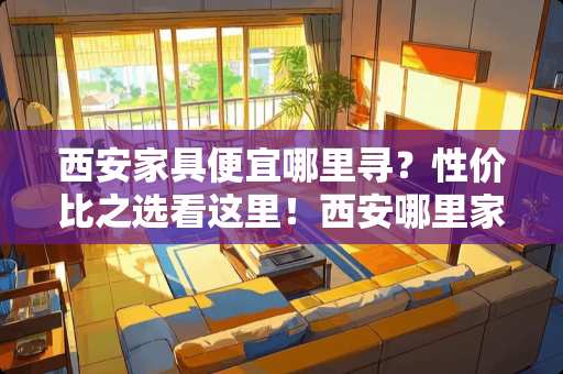 西安家具便宜哪里寻？性价比之选看这里！西安哪里家具便宜