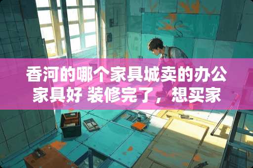 香河的哪个家具城卖的办公家具好 装修完了，想买家具了，不知道香河的家具怎么样