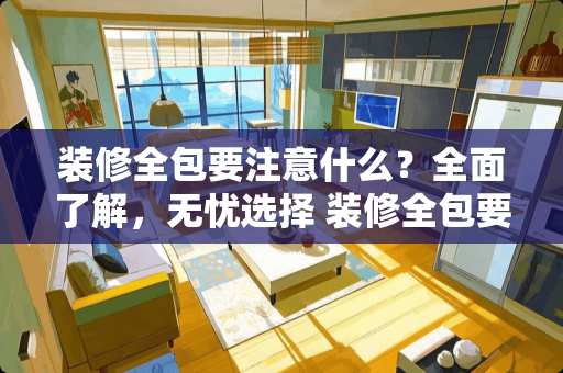 装修全包要注意什么？全面了解，无忧选择 装修全包要注意什么