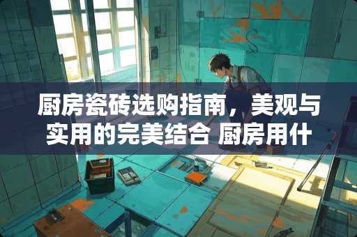 厨房瓷砖选购指南，美观与实用的完美结合 厨房用什么瓷砖