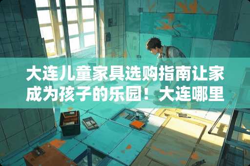 大连儿童家具选购指南让家成为孩子的乐园！大连哪里卖儿童家具