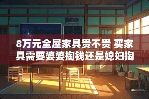 8万元全屋家具贵不贵 买家具需要婆婆掏钱还是媳妇掏钱