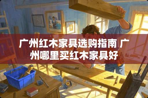 广州红木家具选购指南 广州哪里买红木家具好