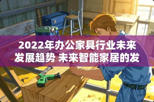 2022年办公家具行业未来发展趋势 未来智能家居的发展趋势是什么，智能冰箱会迎来哪些技术迭代