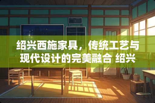 绍兴西施家具，传统工艺与现代设计的完美融合 绍兴西施家具怎么样