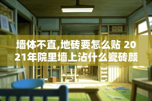 墙体不直,地砖要怎么贴 2021年院里墙上沾什么瓷砖颜色最好看