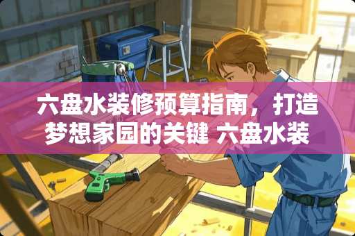 六盘水装修预算指南，打造梦想家园的关键 六盘水装修多少钱