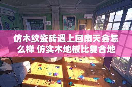 仿木纹瓷砖遇上回南天会怎么样 仿实木地板比复合地板贵吗