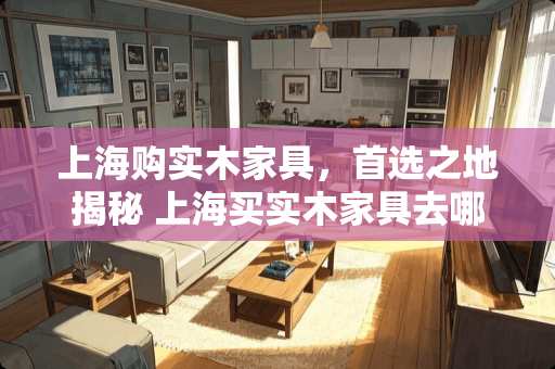上海购实木家具，首选之地揭秘 上海买实木家具去哪里