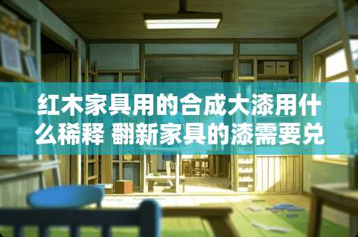 红木家具用的合成大漆用什么稀释 翻新家具的漆需要兑水吗