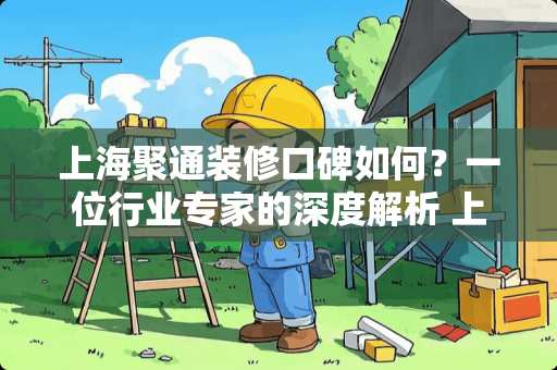 上海聚通装修口碑如何？一位行业专家的深度解析 上海聚通装修口碑怎么样