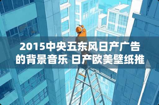 2015**五东风日产广告的背景音乐 日产欧美壁纸推荐卧室装修