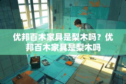 优邦百木家具是梨木吗？优邦百木家具是梨木吗