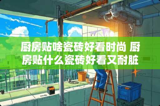 厨房贴啥瓷砖好看时尚 厨房贴什么瓷砖好看又耐脏