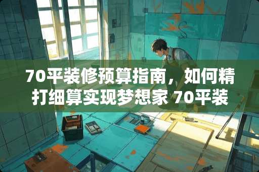 70平装修预算指南，如何精打细算实现梦想家 70平装修需要多少钱