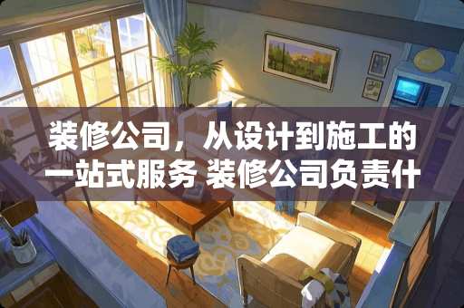 装修公司，从设计到施工的一站式服务 装修公司负责什么