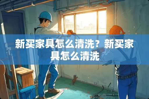 新买家具怎么清洗？新买家具怎么清洗