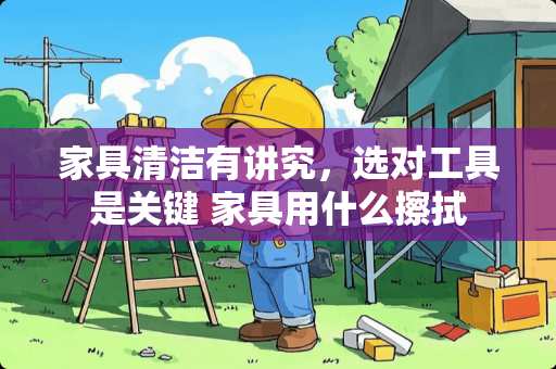 家具清洁有讲究，选对工具是关键 家具用什么擦拭