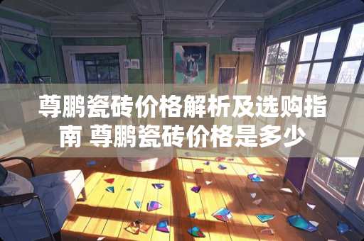 尊鹏瓷砖价格解析及选购指南 尊鹏瓷砖价格是多少