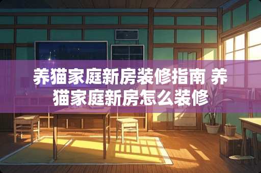 养猫家庭新房装修指南 养猫家庭新房怎么装修