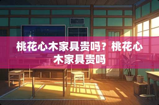 桃花心木家具贵吗？桃花心木家具贵吗