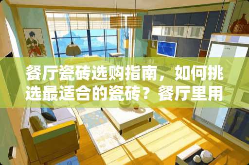餐厅瓷砖选购指南，如何挑选最适合的瓷砖？餐厅里用什么瓷砖好呢