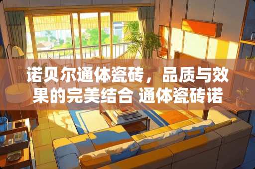 诺贝尔通体瓷砖，品质与效果的完美结合 通体瓷砖诺贝尔怎么样