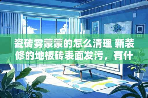 瓷砖雾蒙蒙的怎么清理 新装修的地板砖表面发污，有什么办法能解决