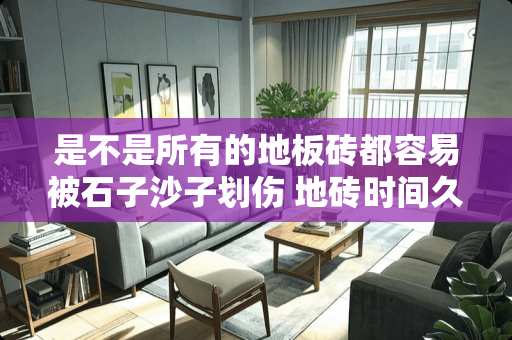 是不是所有的地板砖都容易被石子沙子划伤 地砖时间久了有划痕正常吗