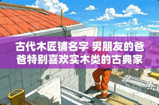 古代木匠铺名字 男朋友的爸爸特别喜欢实木类的古典家具，大家有什么推荐