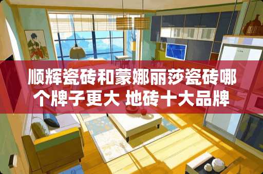 顺辉瓷砖和蒙娜丽莎瓷砖哪个牌子更大 地砖十大品牌排行榜10强
