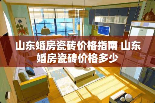 山东婚房瓷砖价格指南 山东婚房瓷砖价格多少