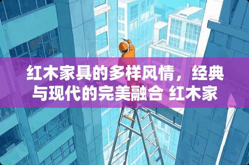 红木家具的多样风情，经典与现代的完美融合 红木家具有什么款式