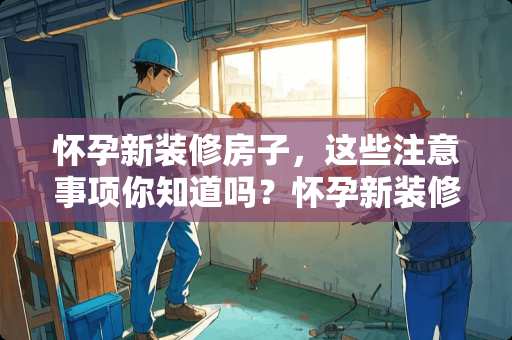怀孕新装修房子，这些注意事项你知道吗？怀孕新装修的房子吗