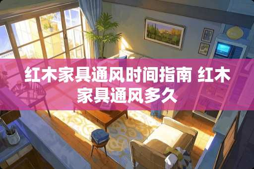 红木家具通风时间指南 红木家具通风多久
