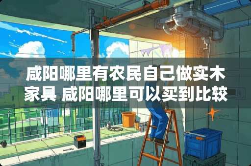 咸阳哪里有农民自己做实木家具 咸阳哪里可以买到比较便宜的家具