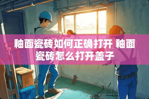 釉面瓷砖如何正确打开 釉面瓷砖怎么打开盖子