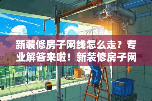 新装修房子网线怎么走？专业解答来啦！新装修房子网线怎么走