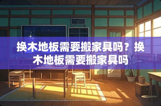 换木地板需要搬家具吗？换木地板需要搬家具吗