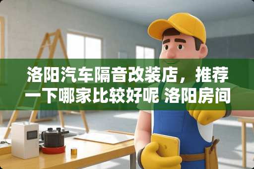 洛阳汽车隔音改装店，推荐一下哪家比较好呢 洛阳房间隔音涂料哪里买