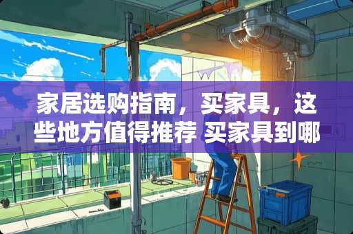 家居选购指南，买家具，这些地方值得推荐 买家具到哪里好
