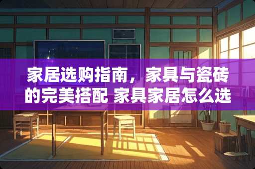 家居选购指南，家具与瓷砖的完美搭配 家具家居怎么选