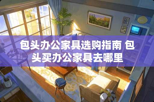 包头办公家具选购指南 包头买办公家具去哪里