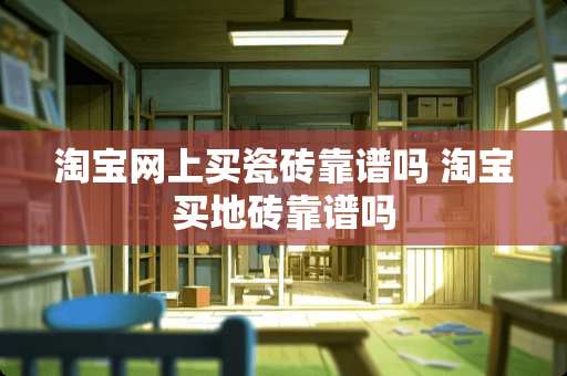 淘宝网上买瓷砖靠谱吗 淘宝买地砖靠谱吗