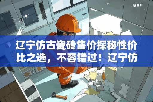 辽宁仿古瓷砖售价探秘性价比之选，不容错过！辽宁仿古瓷砖售价多少