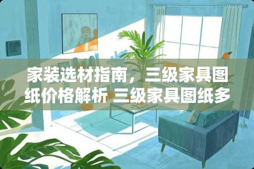家装选材指南，三级家具图纸价格解析 三级家具图纸多少钱