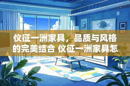 仪征一洲家具，品质与风格的完美结合 仪征一洲家具怎么样