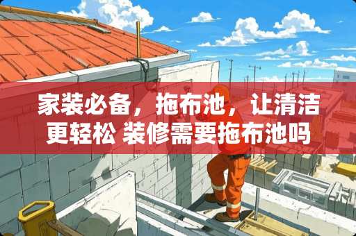 家装必备，拖布池，让清洁更轻松 装修需要拖布池吗