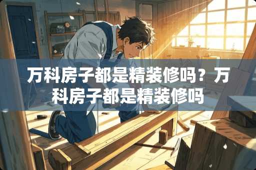 万科房子都是精装修吗？万科房子都是精装修吗